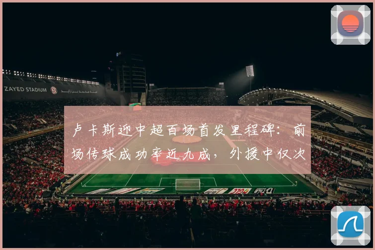 卢卡斯迎中超百场首发里程碑：前场传球成功率近九成，外援中仅次于李镇全