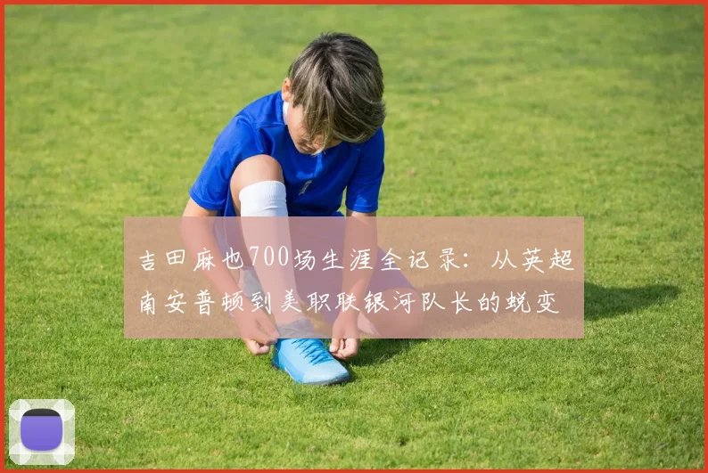 吉田麻也700场生涯全记录：从英超南安普顿到美职联银河队长的蜕变之路