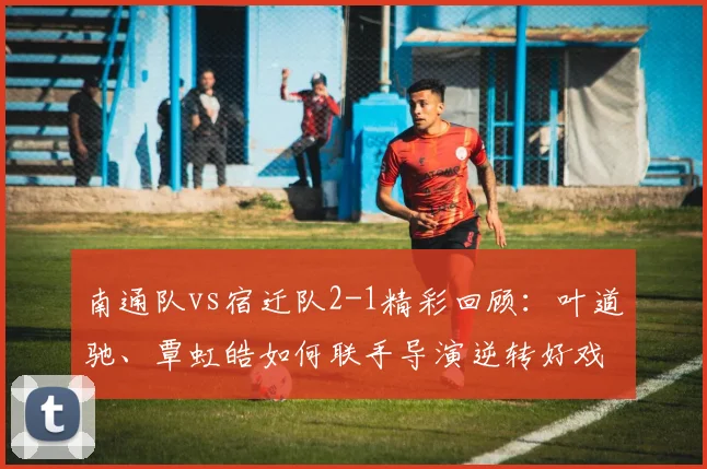 南通队vs宿迁队2-1精彩回顾：叶道驰、覃虹皓如何联手导演逆转好戏？