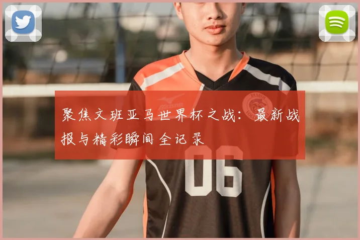 聚焦文班亚马世界杯之战：最新战报与精彩瞬间全记录