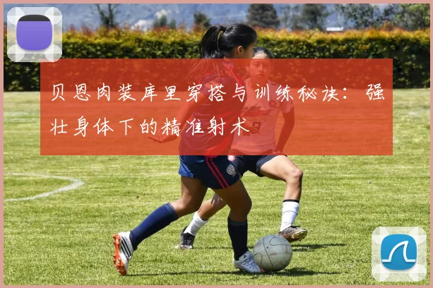 贝恩肉装库里穿搭与训练秘诀：强壮身体下的精准射术