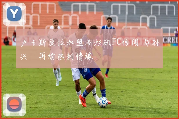 卢卡斯莫拉加盟洛杉矶FC传闻 与孙兴慜再续热刺情缘