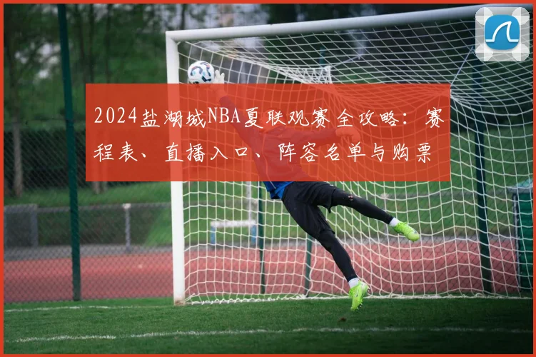2024盐湖城NBA夏联观赛全攻略:赛程表、直播入口、阵容名单与购票指南