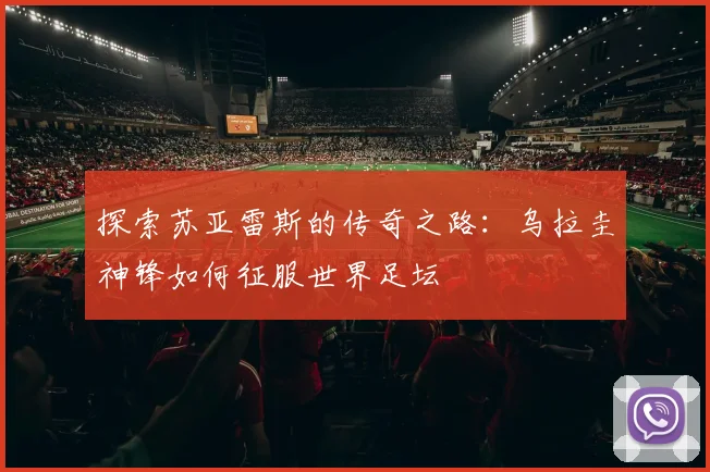 探索苏亚雷斯的传奇之路:乌拉圭神锋如何征服世界足坛