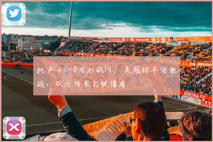 托卢卡0-0洛杉矶FC：美冠杯半场激战，双方均未打破僵局