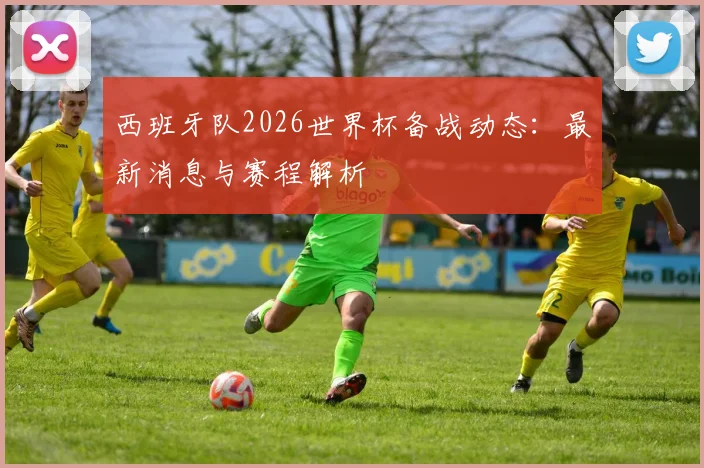西班牙队2026世界杯备战动态:最新消息与赛程解析