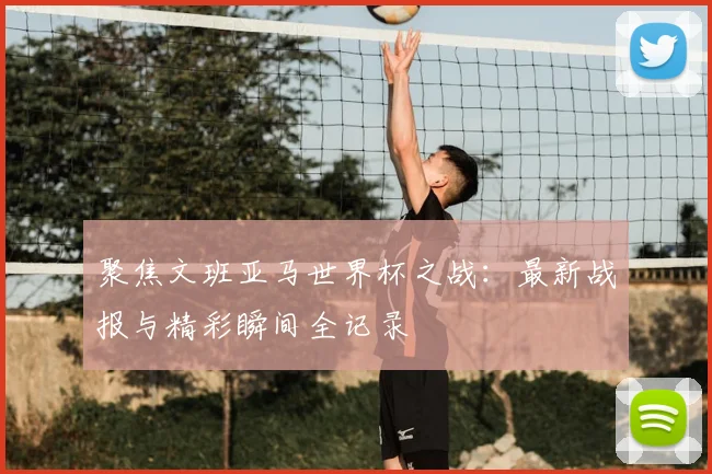 聚焦文班亚马世界杯之战:最新战报与精彩瞬间全记录