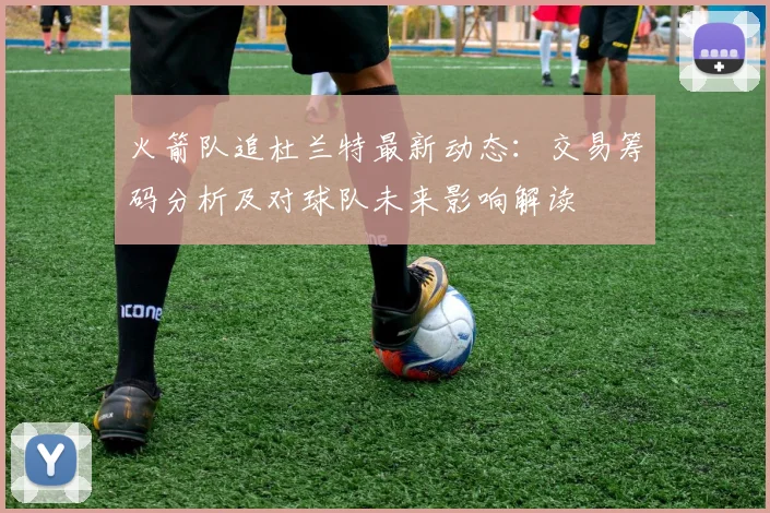 火箭队追杜兰特最新动态：交易筹码分析及对球队未来影响解读