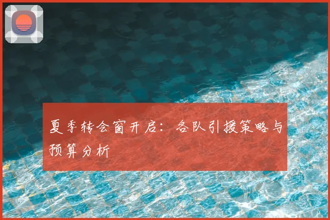 夏季转会窗开启：各队引援策略与预算分析