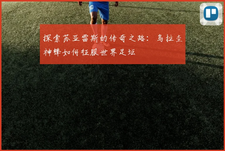 探索苏亚雷斯的传奇之路:乌拉圭神锋如何征服世界足坛
