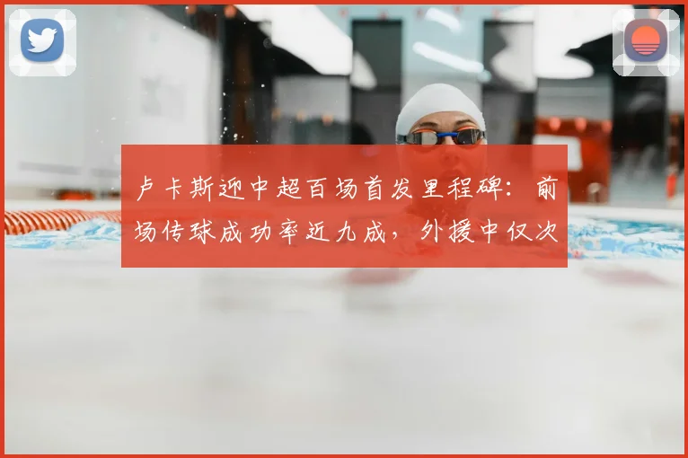 卢卡斯迎中超百场首发里程碑:前场传球成功率近九成,外援中仅次于李镇全