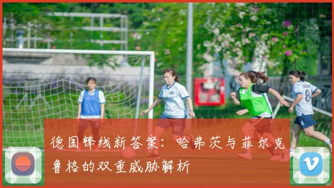 德国锋线新答案:哈弗茨与菲尔克鲁格的双重威胁解析
